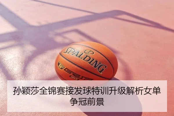 孙颖莎全锦赛接发球特训升级解析女单争冠前景